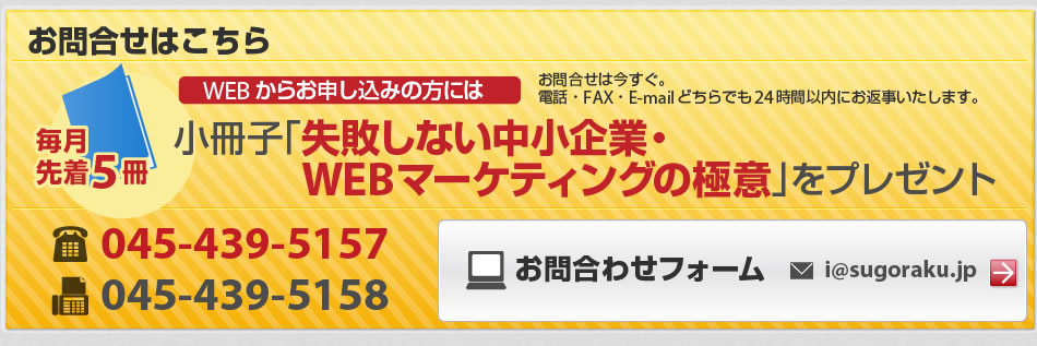 お問合せはこちらから！今すぐ。電話・FAX・E-mailどちらでも24時間以内にお返事致します。小冊子「失敗しない中小企業・WEBマーケティングの極意」をプレゼント。毎月先着５冊。電話045-439-5157 FAX045-439-5158　お問い合わせフォームi@sugoraku.jp まで。